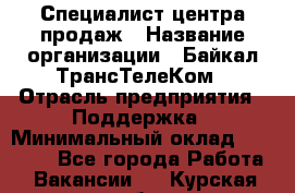 Специалист центра продаж › Название организации ­ Байкал-ТрансТелеКом › Отрасль предприятия ­ Поддержка › Минимальный оклад ­ 20 000 - Все города Работа » Вакансии   . Курская обл.